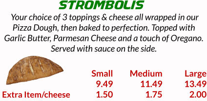 STROMBOLIS  Your choice of 3 toppings & cheese all wrapped in our Pizza Dough, then baked to perfection. Topped with Garlic Butter, Parmesan Cheese and a touch of Oregano. Served with sauce on the side.    Extra Item/cheese Small 9.49 1.50 Medium 11.49 1.75 Large 13.49 2.00