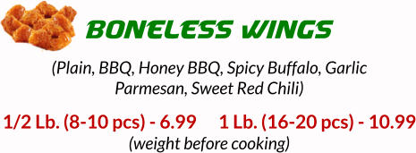 1/2 Lb. (8-10 pcs) - 6.99      1 Lb. (16-20 pcs) - 10.99 (weight before cooking) BONELESS WINGS (Plain, BBQ, Honey BBQ, Spicy Buffalo, Garlic Parmesan, Sweet Red Chili)