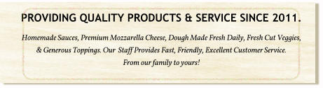PROVIDING QUALITY PRODUCTS & SERVICE SINCE 2011. Homemade Sauces, Premium Mozzarella Cheese, Dough Made Fresh Daily, Fresh Cut Veggies, & Generous Toppings. Our  Staff Provides Fast, Friendly, Excellent Customer Service.  From our family to yours!