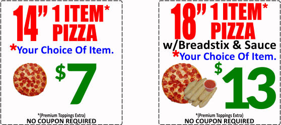 $ 7 14” 1 ITEM* PIZZA Your Choice Of Item. * 18” 1 ITEM* PIZZA Your Choice Of Item. * w/Breadstix & Sauce 13 $ NO COUPON REQUIRED *(Premium Toppings Extra) NO COUPON REQUIRED *(Premium Toppings Extra)