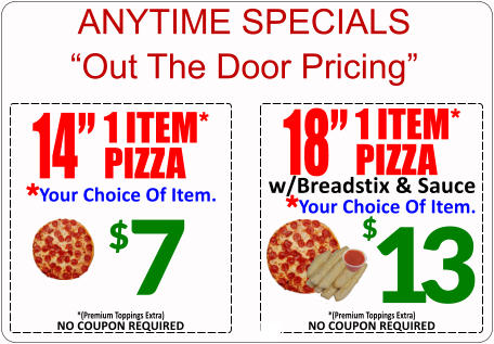 ANYTIME SPECIALS “Out The Door Pricing” 18” 1 ITEM* PIZZA Your Choice Of Item. * w/Breadstix & Sauce 13 $ NO COUPON REQUIRED *(Premium Toppings Extra) $ 7 14” 1 ITEM* PIZZA Your Choice Of Item. * NO COUPON REQUIRED *(Premium Toppings Extra)