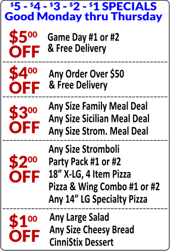 $5 - $4 - $3 - $2 - $1 SPECIALS Good Monday thru Thursday $500 OFF Game Day #1 or #2 & Free Delivery $400 OFF Any Order Over $50 & Free Delivery $300 OFF Any Size Family Meal Deal Any Size Sicilian Meal Deal Any Size Strom. Meal Deal $200 OFF Any Size Stromboli Party Pack #1 or #2 18” X-LG, 4 Item Pizza Pizza & Wing Combo #1 or #2 Any 14” LG Specialty Pizza $100 OFF Any Large Salad Any Size Cheesy Bread CinniStix Dessert