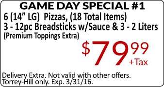 Delivery Extra. Not valid with other offers. Torrey-Hill only. Exp. 3/31/16. GAME DAY SPECIAL #1 6 (14” LG)  Pizzas, (18 Total Items) 3 - 12pc Breadsticks w/Sauce & 3 - 2 Liters (Premium Toppings Extra) +Tax $7999