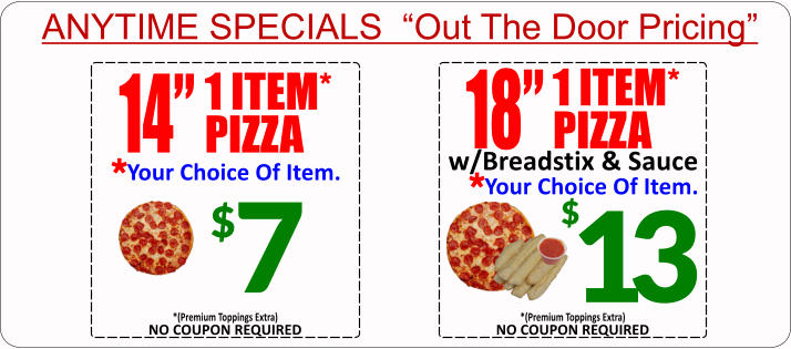 ANYTIME SPECIALS  “Out The Door Pricing” $ 7 14” 1 ITEM* PIZZA Your Choice Of Item. * 18” 1 ITEM* PIZZA Your Choice Of Item. * w/Breadstix & Sauce 13 $ NO COUPON REQUIRED *(Premium Toppings Extra) NO COUPON REQUIRED *(Premium Toppings Extra)