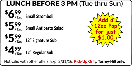 LUNCH BEFORE 3 PM (Tue thru Sun) Not valid with other offers. Exp. 3/31/16. Pick-Up Only. Torrey-Hill only. Small Stromboli +Tax $699 GAME DAY SPECIAL #1 GAME DAY SPECIAL #1 +Tax $599 Small Antipasto Salad +Tax $499 12” Regular Sub +Tax $599 12” Signature Sub Add a 12oz Pop for just $1.00